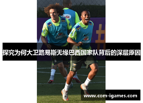 探究为何大卫路易斯无缘巴西国家队背后的深层原因 探究为何大卫路易斯无缘巴西国家队背后的深层原因