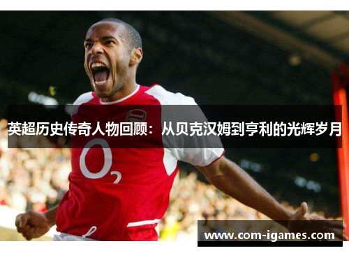 英超历史传奇人物回顾:从贝克汉姆到亨利的光辉岁月 英超历史传奇人物回顾:从贝克汉姆到亨利的光辉岁月