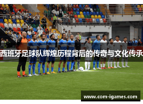 西班牙足球队辉煌历程背后的传奇与文化传承