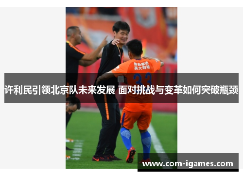 许利民引领北京队未来发展 面对挑战与变革如何突破瓶颈 许利民引领北京队未来发展 面对挑战与变革如何突破瓶颈