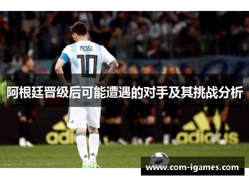 阿根廷晋级后可能遭遇的对手及其挑战分析