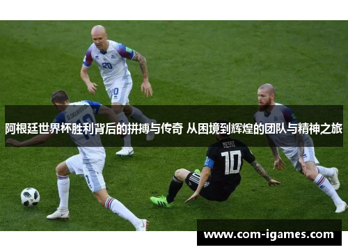 阿根廷世界杯胜利背后的拼搏与传奇 从困境到辉煌的团队与精神之旅