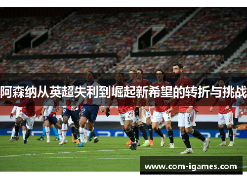 阿森纳从英超失利到崛起新希望的转折与挑战