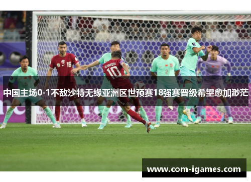 中国主场0-1不敌沙特无缘亚洲区世预赛18强赛晋级希望愈加渺茫