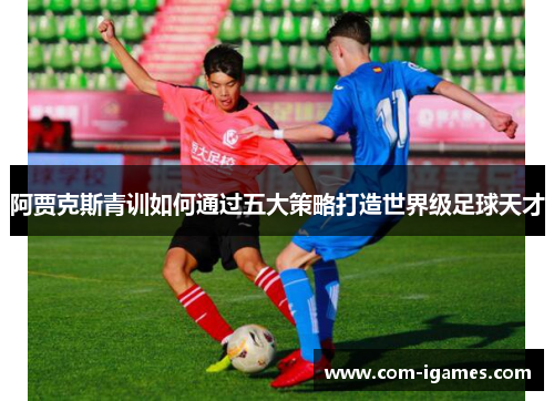 阿贾克斯青训如何通过五大策略打造世界级足球天才