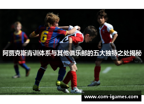 阿贾克斯青训体系与其他俱乐部的五大独特之处揭秘
