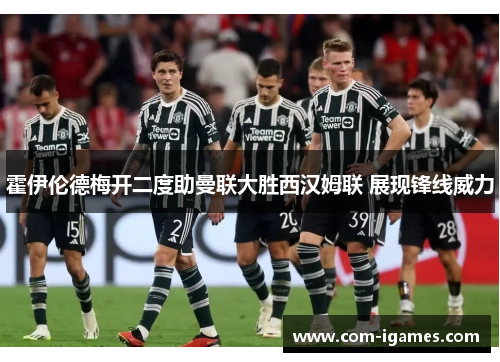 霍伊伦德梅开二度助曼联大胜西汉姆联 展现锋线威力