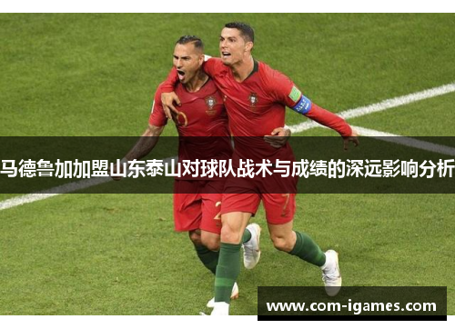 马德鲁加加盟山东泰山对球队战术与成绩的深远影响分析