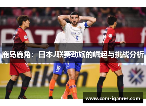鹿岛鹿角:日本J联赛劲旅的崛起与挑战分析 鹿岛鹿角:日本J联赛劲旅的崛起与挑战分析