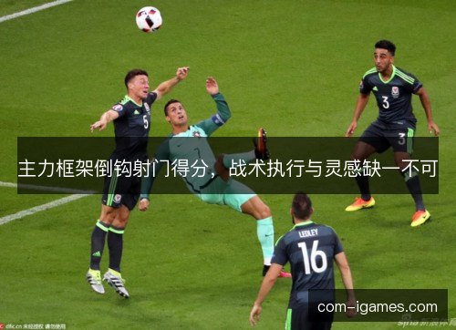 主力框架倒钩射门得分，战术执行与灵感缺一不可